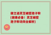 健之语灵芝破壁孢子粉(健康必备！灵芝破壁孢子粉功效全解析)
