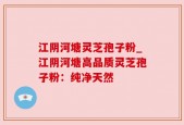 江阴河塘灵芝孢子粉_江阴河塘高品质灵芝孢子粉：纯净天然