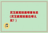 灵芝鹿茸胶囊哪里有卖(灵芝鹿茸胶囊在哪儿买？)