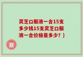 灵芝口服液一合15支多少钱15支灵芝口服液一合价格是多少？)
