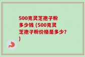 500克灵芝孢子粉 多少钱 (500克灵芝孢子粉价格是多少？)