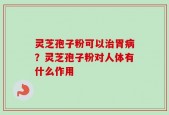 灵芝孢子粉可以治胃病？灵芝孢子粉对人体有什么作用