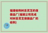 福建收购树舌灵芝的保健品厂(福建公司完成对树舌灵芝保健品厂的收购)