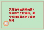 灵芝孢子油周期效果？早中晚三个时间段，那个时间吃灵芝孢子油比较好