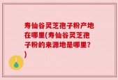 寿仙谷灵芝孢子粉产地在哪里(寿仙谷灵芝孢子粉的来源地是哪里？)