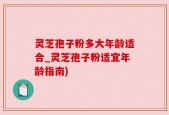 灵芝孢子粉多大年龄适合_灵芝孢子粉适宜年龄指南)