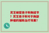 灵芝破壁孢子粉胸结节？灵芝孢子粉对于胸部肿瘤的辅助治疗效果？