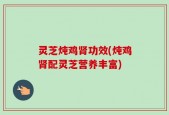 灵芝炖鸡肾功效(炖鸡肾配灵芝营养丰富)