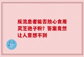 反流患者能否放心食用灵芝孢子粉？答案竟然让人意想不到