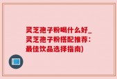 灵芝孢子粉喝什么好_灵芝孢子粉搭配推荐：最佳饮品选择指南)