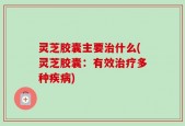 灵芝胶囊主要治什么(灵芝胶囊：有效治疗多种疾病)