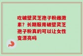 吃破壁灵芝孢子粉雌激素？长期服用破壁灵芝孢子粉真的可以让女性变漂亮吗