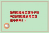 锥切后能吃灵芝孢子粉吗(锥切后能食用灵芝孢子粉吗？)