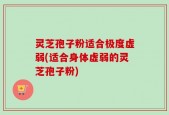 灵芝孢子粉适合极度虚弱(适合身体虚弱的灵芝孢子粉)