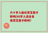 六十岁人能吃灵芝孢子粉吗(60岁人适合食用灵芝孢子粉吗？