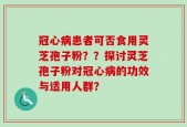 冠心病患者可否食用灵芝孢子粉？？探讨灵芝孢子粉对冠心病的功效与适用人群？