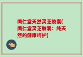 同仁堂天然灵芝胶囊(同仁堂灵芝胶囊：纯天然的健康呵护)
