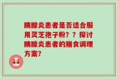 胰腺炎患者是否适合服用灵芝孢子粉？？探讨胰腺炎患者的膳食调理方案？