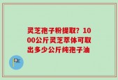 灵芝孢子粉提取？1000公斤灵芝萃体可取出多少公斤纯孢子油