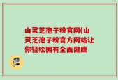 山灵芝孢子粉官网(山灵芝孢子粉官方网站让你轻松拥有全面健康