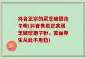 抖音正宗的灵芝破壁孢子粉(抖音售卖正宗灵芝破壁孢子粉，美丽养生从此不用愁)