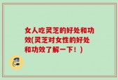 女人吃灵芝的好处和功效(灵芝对女性的好处和功效了解一下！)