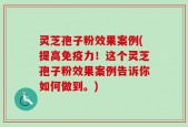 灵芝孢子粉效果案例(提高免疫力！这个灵芝孢子粉效果案例告诉你如何做到。)