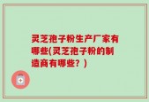 灵芝孢子粉生产厂家有哪些(灵芝孢子粉的制造商有哪些？)