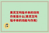 黑灵芝玛瑙手串的功效作用是什么(黑灵芝玛瑙手串的功能与作用)