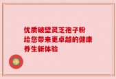 优质破壁灵芝孢子粉 给您带来更卓越的健康养生新体验