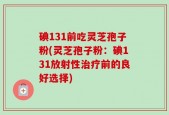 碘131前吃灵芝孢子粉(灵芝孢子粉：碘131放射性治疗前的良好选择)