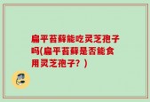 扁平苔藓能吃灵芝孢子吗(扁平苔藓是否能食用灵芝孢子？)