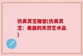 仿真灵芝雕塑(仿真灵芝：美丽的天然艺术品)