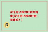 灵芝孢子粉对肝脏的危害(灵芝孢子粉对肝脏有害吗？)