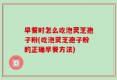 早餐时怎么吃泡灵芝孢子粉(吃泡灵芝孢子粉的正确早餐方法)