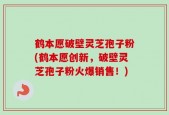 鹤本愿破壁灵芝孢子粉(鹤本愿创新，破壁灵芝孢子粉火爆销售！)