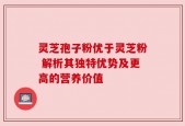 灵芝孢子粉优于灵芝粉 解析其独特优势及更高的营养价值