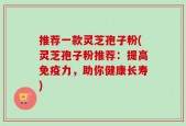推荐一款灵芝孢子粉(灵芝孢子粉推荐：提高免疫力，助你健康长寿)