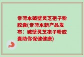 帝菏本破壁灵芝孢子粉胶囊(帝菏本新产品发布：破壁灵芝孢子粉胶囊助你保健健康)