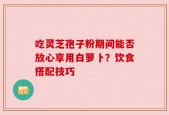 吃灵芝孢子粉期间能否放心享用白萝卜？饮食搭配技巧