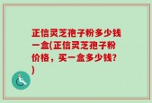 正信灵芝孢子粉多少钱一盒(正信灵芝孢子粉价格，买一盒多少钱？)