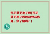 开花灵芝孢子粉(开花灵芝孢子粉的功效与作用，你了解吗？)