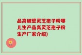 品高破壁灵芝孢子粉哪儿生产品高灵芝孢子粉生产厂家介绍)
