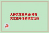 大神灵芝孢子油(神奇灵芝孢子油的镇定功效