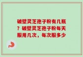 破壁灵芝孢子粉有几瓶？破壁灵芝孢子粉每天服用几次，每次服多少