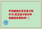 甲状腺癌吃灵芝孢子粉行不(灵芝孢子粉对甲状腺癌有帮助吗？)