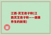 江西-灵芝孢子粉(江西灵芝孢子粉——健康养生的新宠)