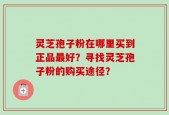 灵芝孢子粉在哪里买到正品最好？寻找灵芝孢子粉的购买途径？