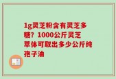 1g灵芝粉含有灵芝多糖？1000公斤灵芝萃体可取出多少公斤纯孢子油
