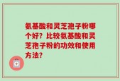 氨基酸和灵芝孢子粉哪个好？比较氨基酸和灵芝孢子粉的功效和使用方法？